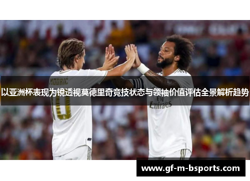 以亚洲杯表现为镜透视莫德里奇竞技状态与领袖价值评估全景解析趋势