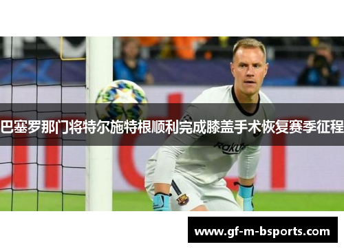 巴塞罗那门将特尔施特根顺利完成膝盖手术恢复赛季征程