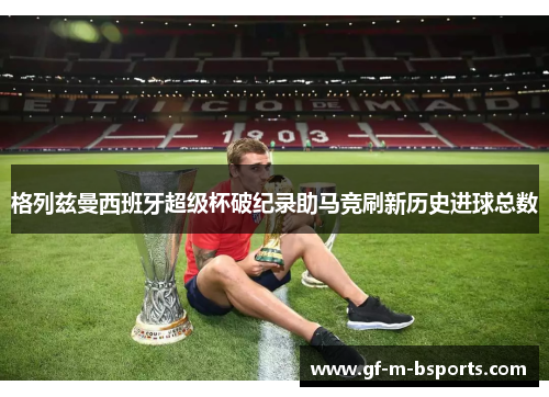 格列兹曼西班牙超级杯破纪录助马竞刷新历史进球总数