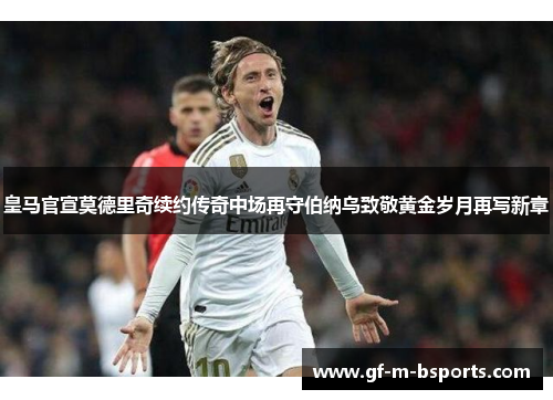 皇马官宣莫德里奇续约传奇中场再守伯纳乌致敬黄金岁月再写新章